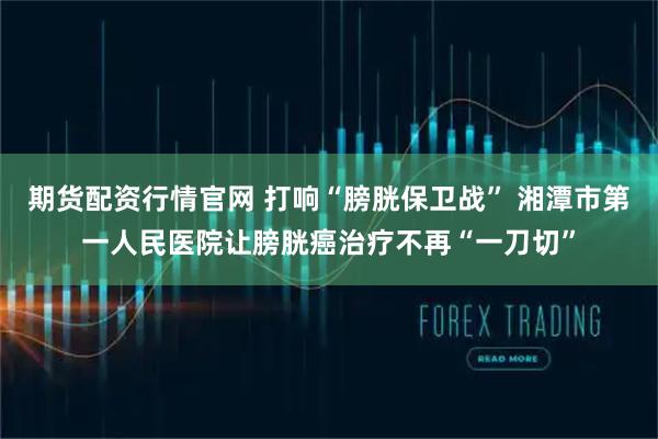期货配资行情官网 打响“膀胱保卫战” 湘潭市第一人民医院让膀胱癌治疗不再“一刀切”