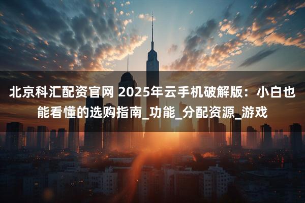 北京科汇配资官网 2025年云手机破解版：小白也能看懂的选购指南_功能_分配资源_游戏