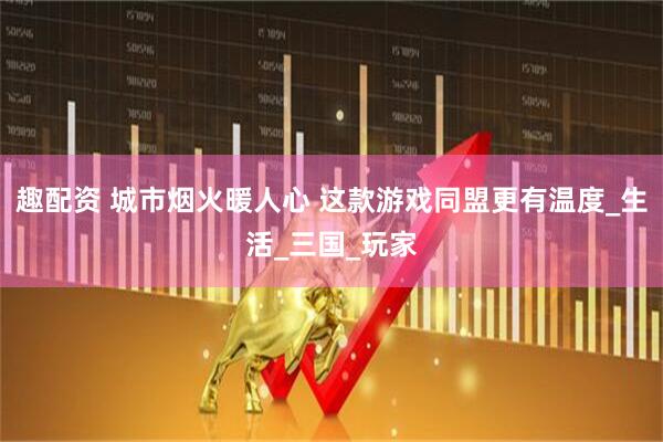 趣配资 城市烟火暖人心 这款游戏同盟更有温度_生活_三国_玩家