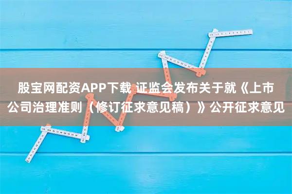 股宝网配资APP下载 证监会发布关于就《上市公司治理准则（修订征求意见稿）》公开征求意见