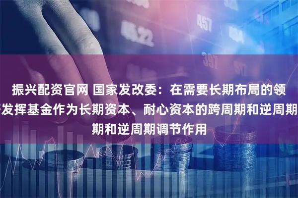 振兴配资官网 国家发改委：在需要长期布局的领域，更好发挥基金作为长期资本、耐心资本的跨周期和逆周期调节作用