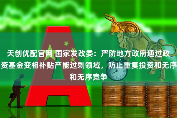 天创优配官网 国家发改委：严防地方政府通过政府投资基金变相补贴产能过剩领域，防止重复投资和无序竞争