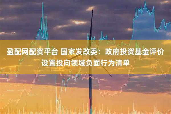 盈配网配资平台 国家发改委：政府投资基金评价设置投向领域负面行为清单