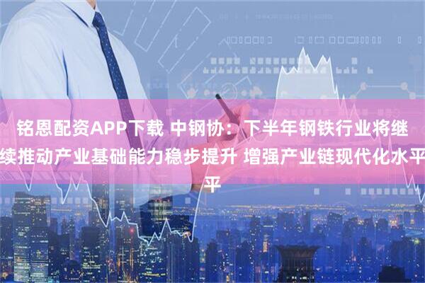 铭恩配资APP下载 中钢协：下半年钢铁行业将继续推动产业基础能力稳步提升 增强产业链现代化水平