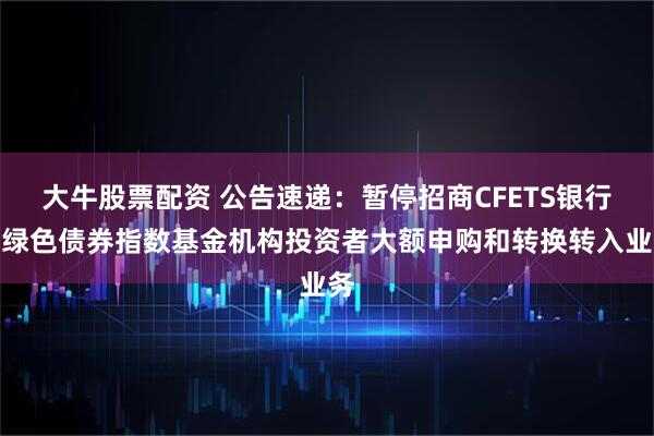 大牛股票配资 公告速递：暂停招商CFETS银行间绿色债券指数基金机构投资者大额申购和转换转入业务
