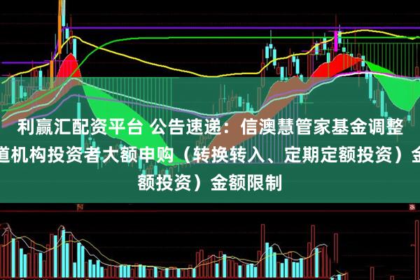 利赢汇配资平台 公告速递：信澳慧管家基金调整代销渠道机构投资者大额申购（转换转入、定期定额投资）金额限制