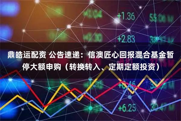 鼎皓运配资 公告速递：信澳匠心回报混合基金暂停大额申购（转换转入、定期定额投资）