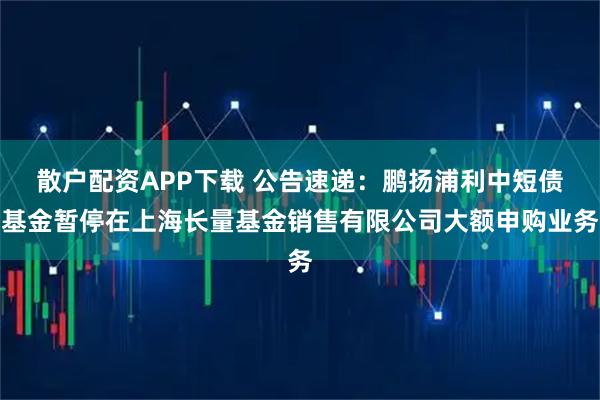 散户配资APP下载 公告速递：鹏扬浦利中短债基金暂停在上海长量基金销售有限公司大额申购业务