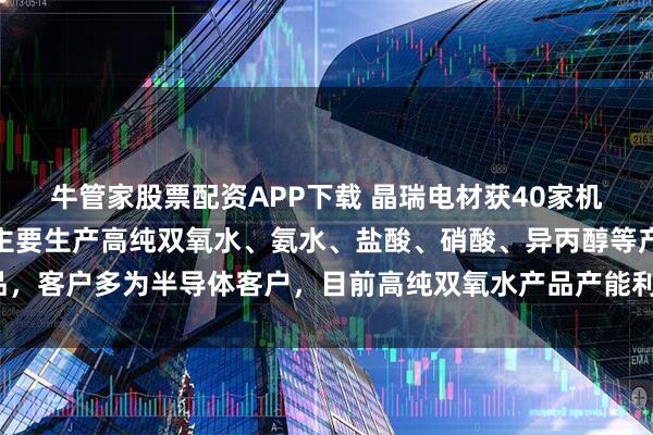 牛管家股票配资APP下载 晶瑞电材获40家机构调研：公司湖北基地主要生产高纯双氧水、氨水、盐酸、硝酸、异丙醇等产品，客户多为半导体客户，目前高纯双氧水产品产能利用率处于高位（附调研问答）