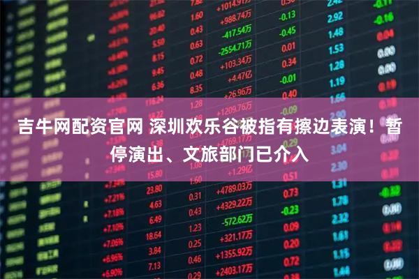 吉牛网配资官网 深圳欢乐谷被指有擦边表演！暂停演出、文旅部门已介入