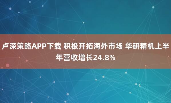 卢深策略APP下载 积极开拓海外市场 华研精机上半年营收增长24.8%