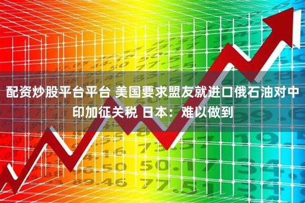 配资炒股平台平台 美国要求盟友就进口俄石油对中印加征关税 日本：难以做到