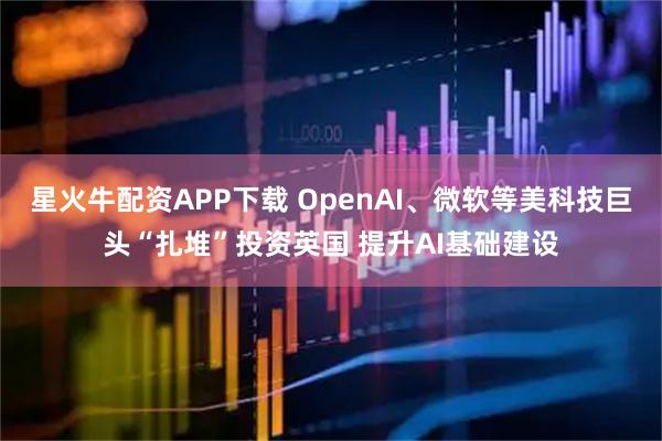 星火牛配资APP下载 OpenAI、微软等美科技巨头“扎堆”投资英国 提升AI基础建设