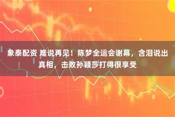 象泰配资 难说再见！陈梦全运会谢幕，含泪说出真相，击败孙颖莎打得很享受