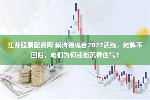 江苏股票配资网 赖清德喊着2027武统，摊牌不回归，咱们为何还能沉得住气？
