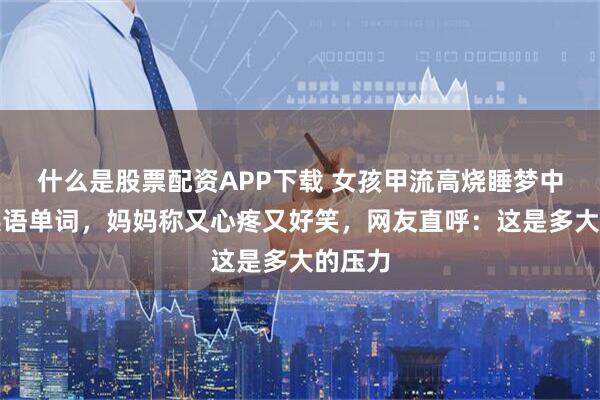 什么是股票配资APP下载 女孩甲流高烧睡梦中狂背英语单词，妈妈称又心疼又好笑，网友直呼：这是多大的压力