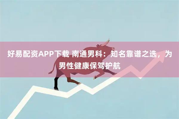 好易配资APP下载 南通男科：知名靠谱之选，为男性健康保驾护航