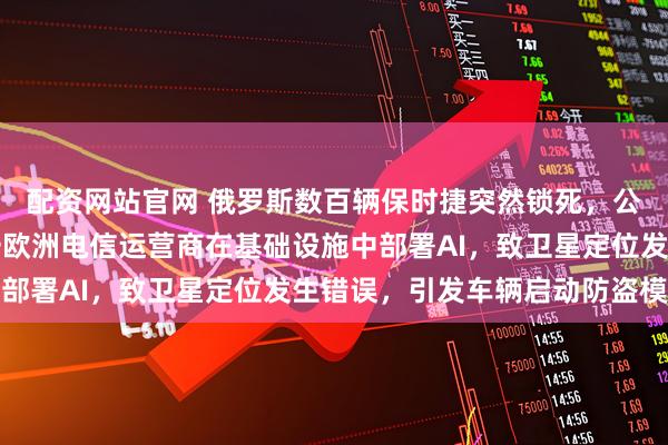 配资网站官网 俄罗斯数百辆保时捷突然锁死,公司回应!专家推测:一欧洲电信运营商在基础设施中部署AI,致卫星定位发生错误,引发车辆启动防盗模式