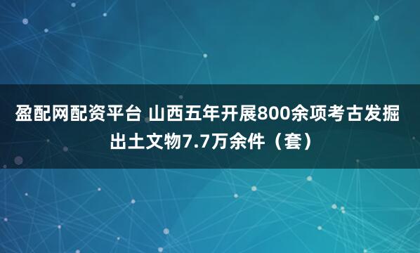 盈配网配资平台 山西五年开展800余项考古发掘 出土文物7.7万余件（套）