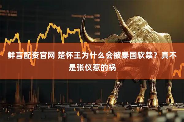 鲜言配资官网 楚怀王为什么会被秦国软禁？真不是张仪惹的祸