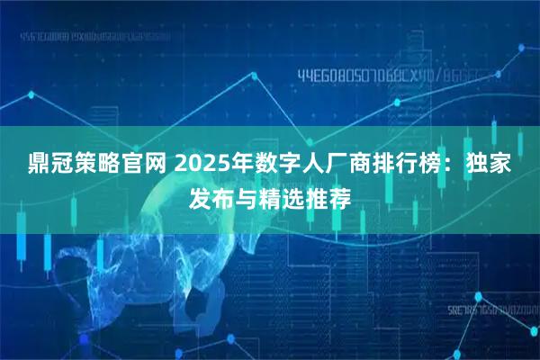 鼎冠策略官网 2025年数字人厂商排行榜：独家发布与精选推荐