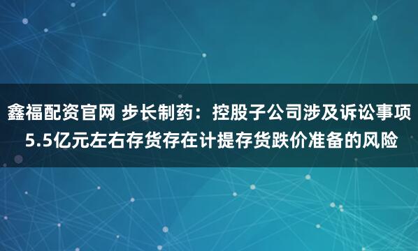 鑫福配资官网 步长制药：控股子公司涉及诉讼事项 5.5亿元左右存货存在计提存货跌价准备的风险