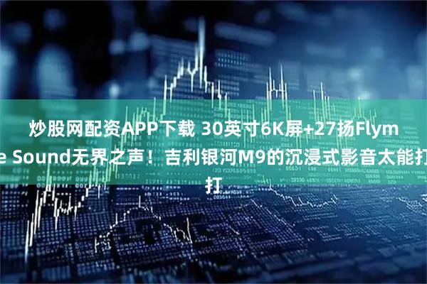 炒股网配资APP下载 30英寸6K屏+27扬Flyme Sound无界之声！吉利银河M9的沉浸式影音太能打