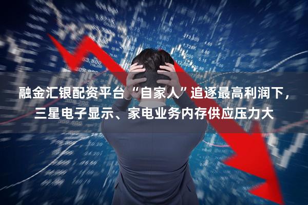 融金汇银配资平台 “自家人”追逐最高利润下，三星电子显示、家电业务内存供应压力大