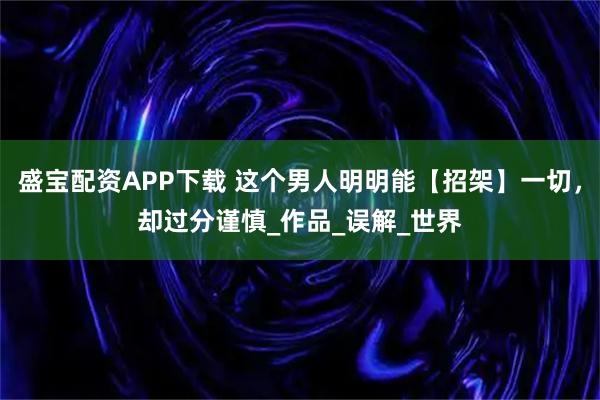 盛宝配资APP下载 这个男人明明能【招架】一切，却过分谨慎_作品_误解_世界