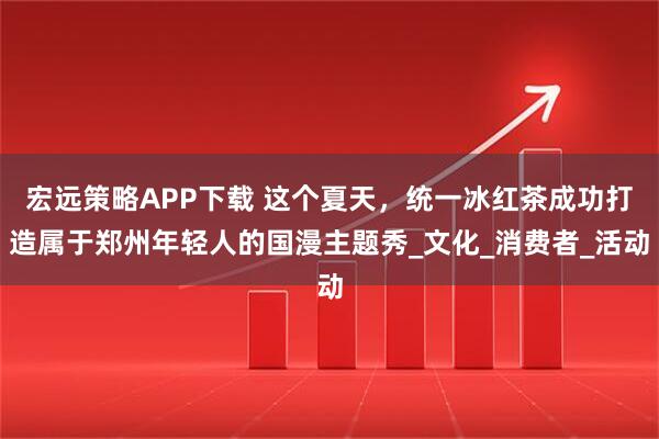 宏远策略APP下载 这个夏天，统一冰红茶成功打造属于郑州年轻人的国漫主题秀_文化_消费者_活动