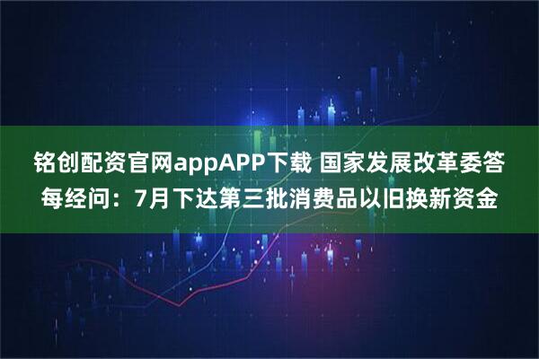 铭创配资官网appAPP下载 国家发展改革委答每经问：7月下达第三批消费品以旧换新资金