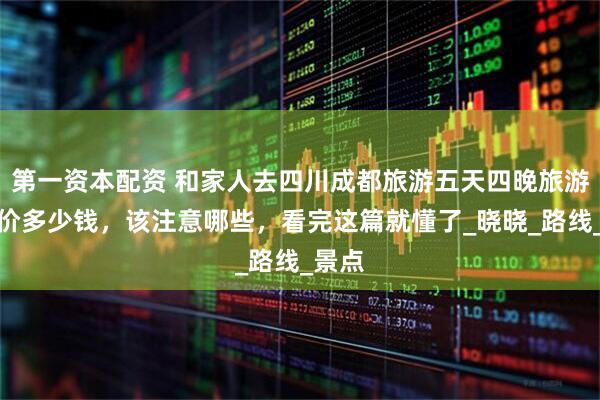 第一资本配资 和家人去四川成都旅游五天四晚旅游团报价多少钱，该注意哪些，看完这篇就懂了_晓晓_路线_景点