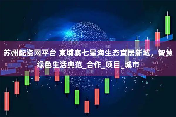 苏州配资网平台 柬埔寨七星海生态宜居新城，智慧绿色生活典范_合作_项目_城市