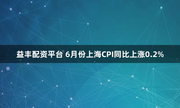 益丰配资平台 6月份上海CPI同比上涨0.2%
