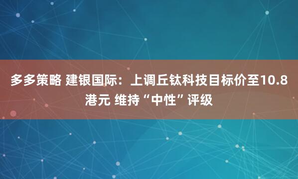 多多策略 建银国际：上调丘钛科技目标价至10.8港元 维持“中性”评级