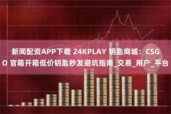 新闻配资APP下载 24KPLAY 钥匙商城：CSGO 官箱开箱低价钥匙秒发避坑指南_交易_用户_平台