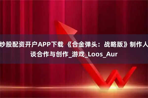 炒股配资开户APP下载 《合金弹头：战略版》制作人谈合作与创作_游戏_Loos_Aur