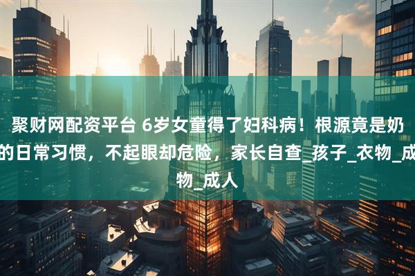 聚财网配资平台 6岁女童得了妇科病！根源竟是奶奶的日常习惯，不起眼却危险，家长自查_孩子_衣物_成人