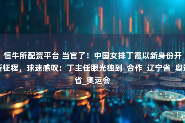 恒牛所配资平台 当官了！中国女排丁霞以新身份开启新征程，球迷感叹：丁主任眼光独到_合作_辽宁省_奥运会