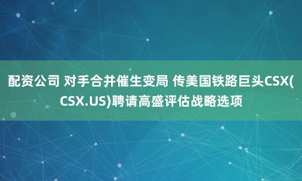 配资公司 对手合并催生变局 传美国铁路巨头CSX(CSX.US)聘请高盛评估战略选项