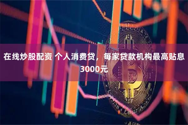 在线炒股配资 个人消费贷，每家贷款机构最高贴息3000元
