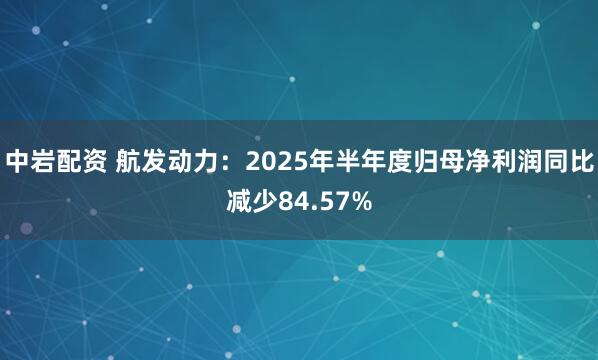 中岩配资 航发动力：2025年半年度归母净利润同比减少84.57%